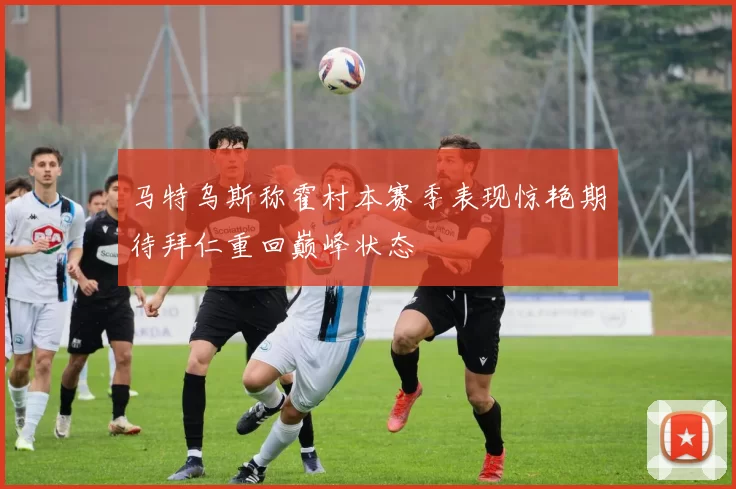 马特乌斯称霍村本赛季表现惊艳期待拜仁重回巅峰状态