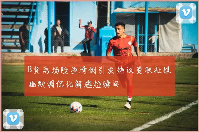 B费离场险些滑倒引发热议曼联社媒幽默调侃化解尴尬瞬间