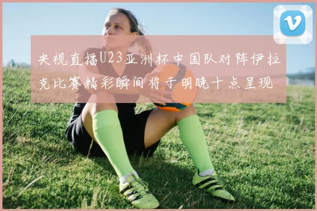 央视直播U23亚洲杯中国队对阵伊拉克比赛精彩瞬间将于明晚十点呈现