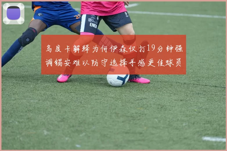 乌度卡解释为何伊森仅打19分钟强调锡安难以防守选择手感更佳球员