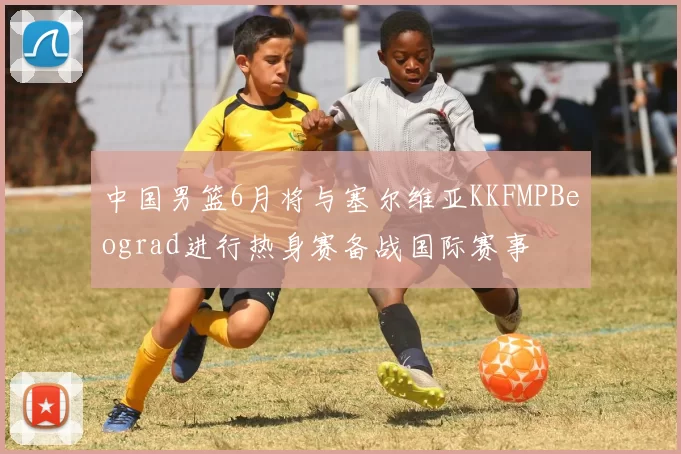 中国男篮6月将与塞尔维亚KKFMPBeograd进行热身赛备战国际赛事