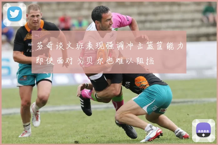 芬奇谈文班表现强调冲击篮筐能力即使面对戈贝尔也难以阻挡