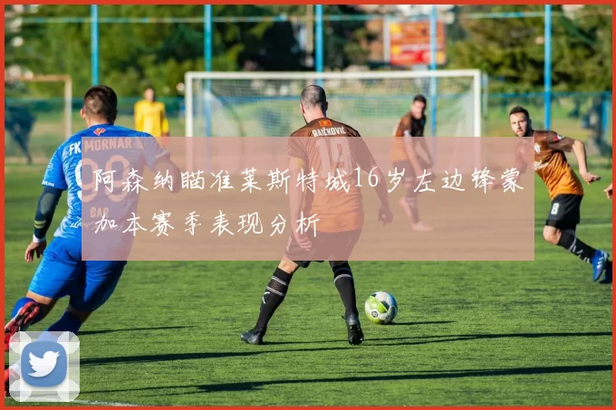 阿森纳瞄准莱斯特城16岁左边锋蒙加本赛季表现分析