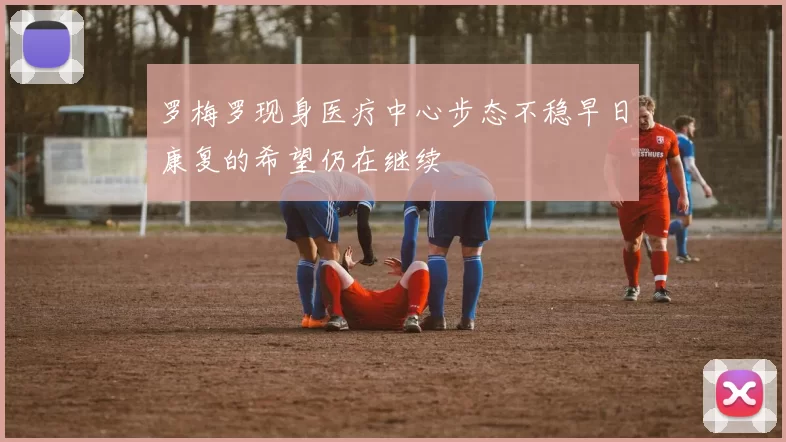 罗梅罗现身医疗中心步态不稳早日康复的希望仍在继续
