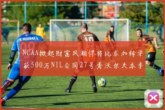 NCAA掀起财富风潮悍将比东加转学获500万NIL合同27号秀沃尔夫本季收入280万