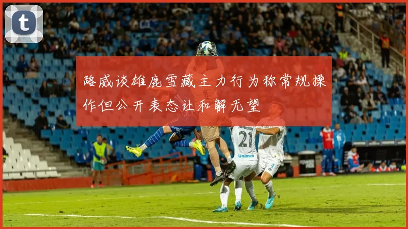 路威谈雄鹿雪藏主力行为称常规操作但公开表态让和解无望