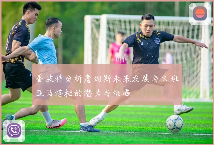 香波特分析詹姆斯未来发展与文班亚马搭档的潜力与机遇