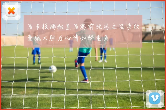 马卡报揭秘皇马赛前忧虑主场惨败曼城大胜后心情如释重负