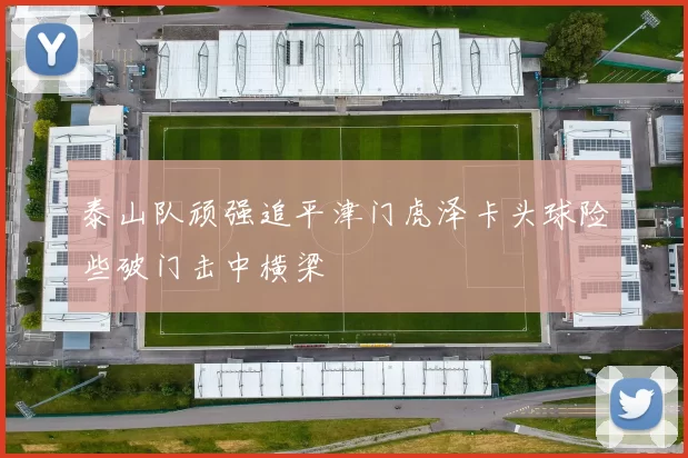 泰山队顽强追平津门虎泽卡头球险些破门击中横梁