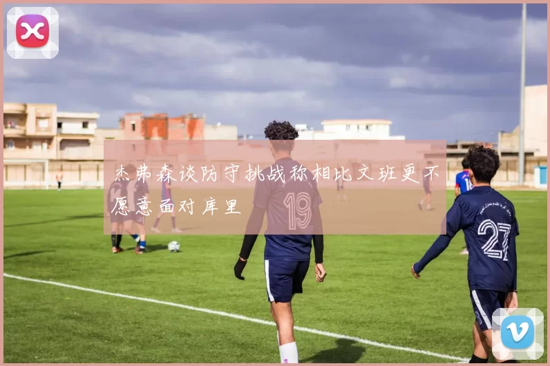 杰弗森谈防守挑战称相比文班更不愿意面对库里