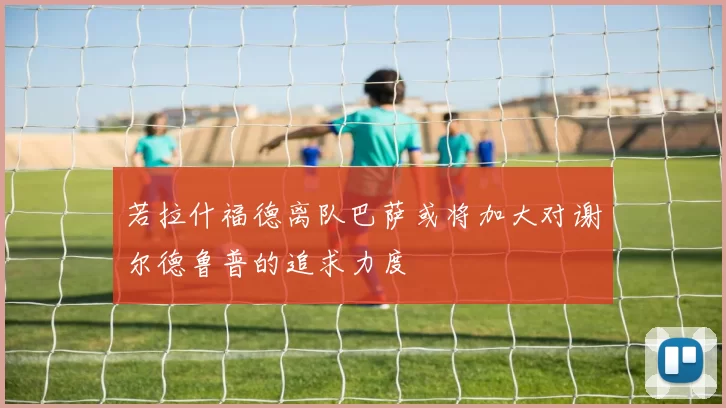 若拉什福德离队巴萨或将加大对谢尔德鲁普的追求力度